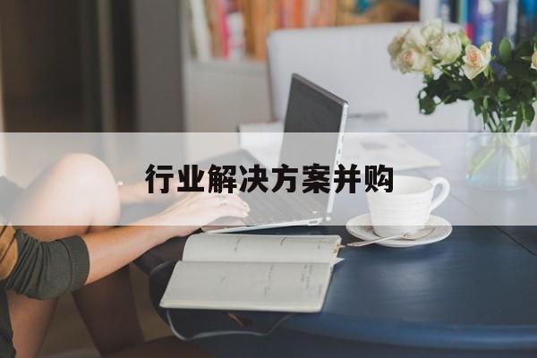 行业解决方案并购(行业解决方案并购怎么写)佛山市