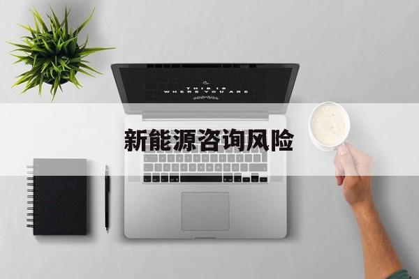 新能源咨询风险(新能源咨询公司经营范围)佛山市